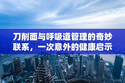 刀削面与呼吸道管理的奇妙联系，一次意外的健康启示
