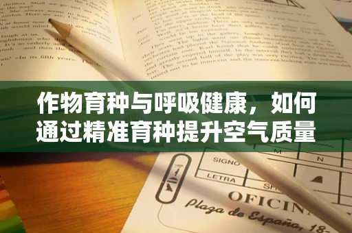作物育种与呼吸健康，如何通过精准育种提升空气质量？