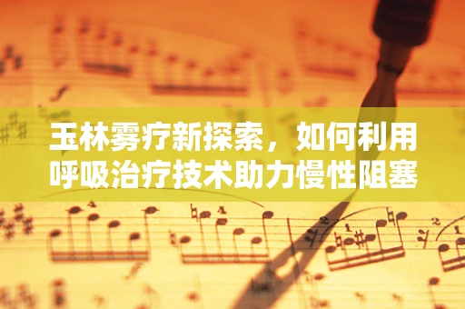玉林雾疗新探索，如何利用呼吸治疗技术助力慢性阻塞性肺疾病管理？
