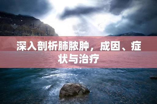 深入剖析肺脓肿，成因、症状与治疗