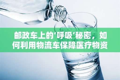 邮政车上的‘呼吸’秘密，如何利用物流车保障医疗物资的‘新鲜’送达？
