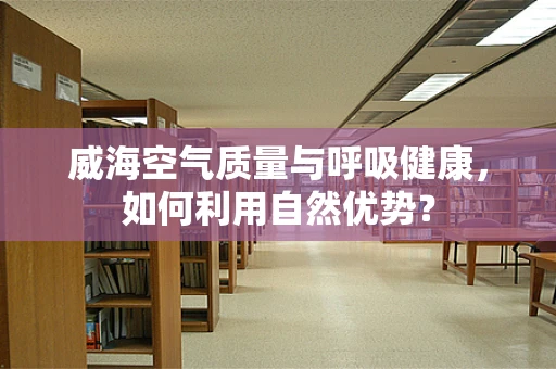 威海空气质量与呼吸健康，如何利用自然优势？