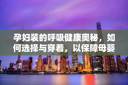 孕妇装的呼吸健康奥秘，如何选择与穿着，以保障母婴安全？