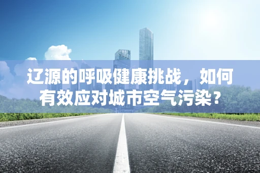 辽源的呼吸健康挑战，如何有效应对城市空气污染？
