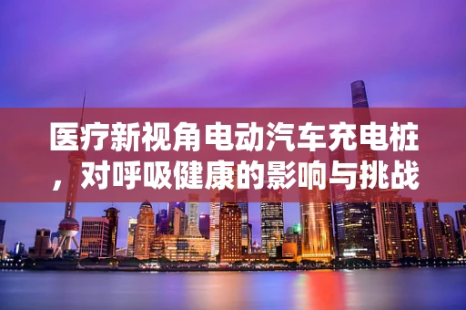 医疗新视角电动汽车充电桩，对呼吸健康的影响与挑战？