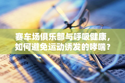 赛车场俱乐部与呼吸健康，如何避免运动诱发的哮喘？