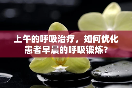 上午的呼吸治疗，如何优化患者早晨的呼吸锻炼？
