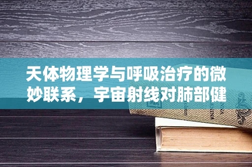 天体物理学与呼吸治疗的微妙联系，宇宙射线对肺部健康的影响？
