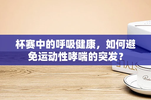 杯赛中的呼吸健康，如何避免运动性哮喘的突发？