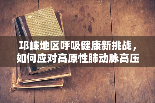 邛崃地区呼吸健康新挑战，如何应对高原性肺动脉高压？