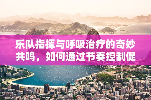 乐队指挥与呼吸治疗的奇妙共鸣，如何通过节奏控制促进患者呼吸协调？
