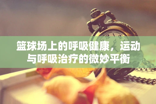 篮球场上的呼吸健康，运动与呼吸治疗的微妙平衡