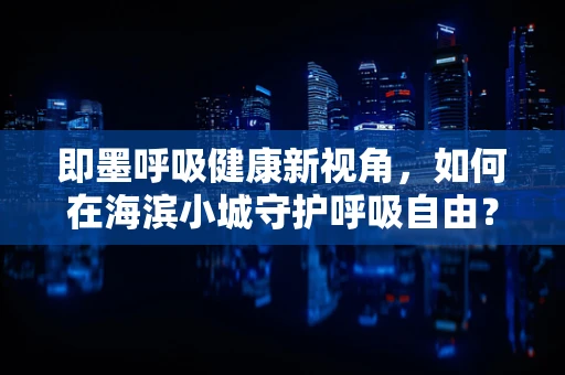 即墨呼吸健康新视角，如何在海滨小城守护呼吸自由？