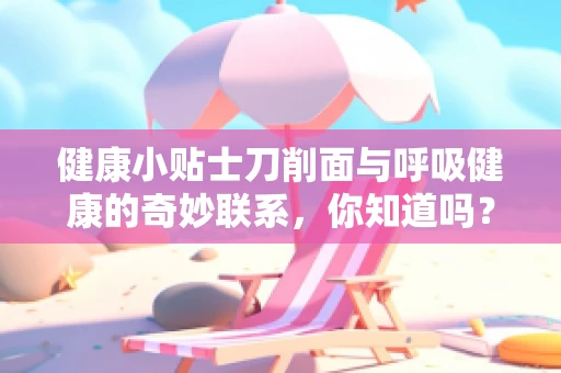 健康小贴士刀削面与呼吸健康的奇妙联系，你知道吗？