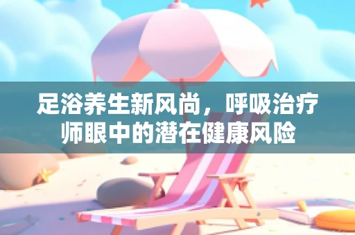 足浴养生新风尚，呼吸治疗师眼中的潜在健康风险