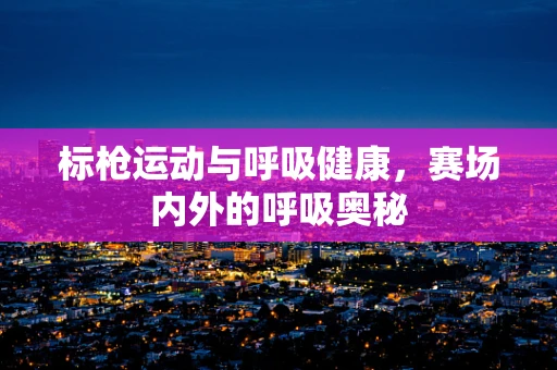 标枪运动与呼吸健康，赛场内外的呼吸奥秘