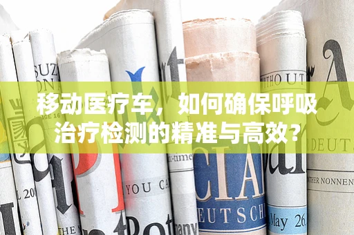 移动医疗车，如何确保呼吸治疗检测的精准与高效？