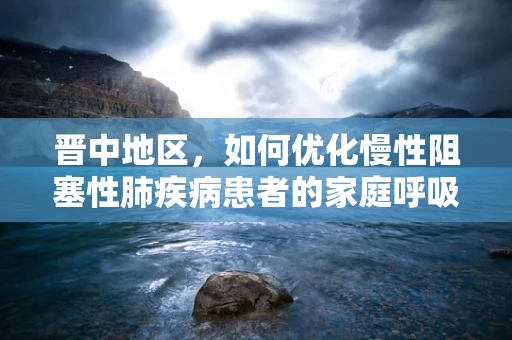 晋中地区，如何优化慢性阻塞性肺疾病患者的家庭呼吸治疗？