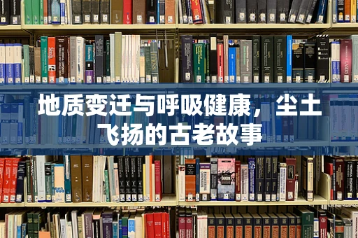 地质变迁与呼吸健康，尘土飞扬的古老故事