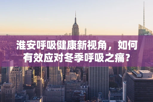 淮安呼吸健康新视角，如何有效应对冬季呼吸之痛？
