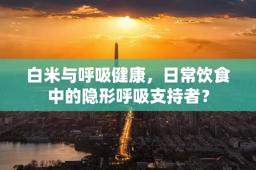 白米与呼吸健康，日常饮食中的隐形呼吸支持者？