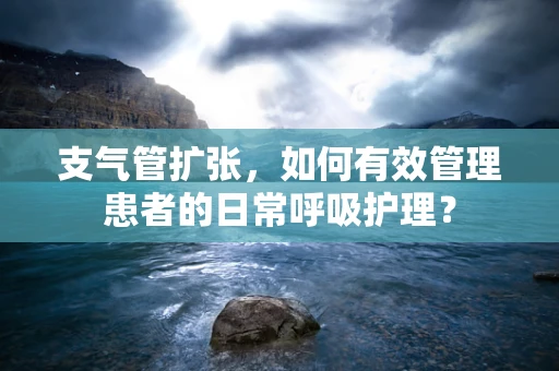 支气管扩张，如何有效管理患者的日常呼吸护理？