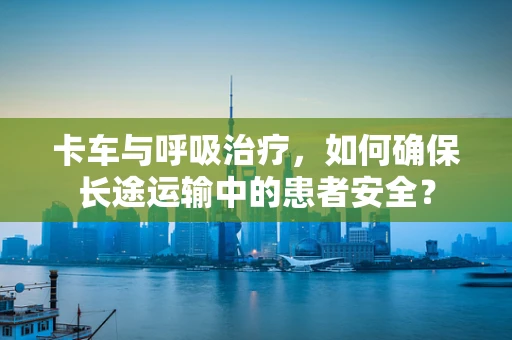 卡车与呼吸治疗，如何确保长途运输中的患者安全？