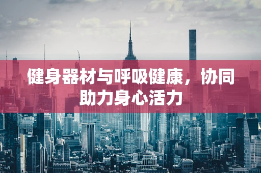 健身器材与呼吸健康，协同助力身心活力