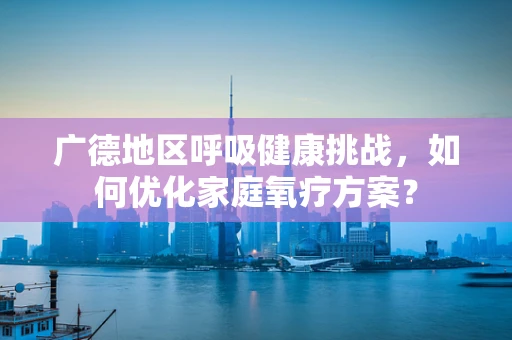 广德地区呼吸健康挑战，如何优化家庭氧疗方案？