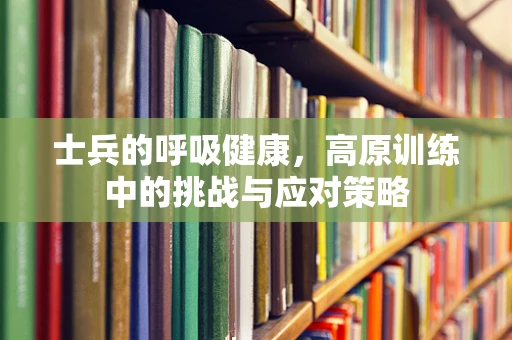 士兵的呼吸健康，高原训练中的挑战与应对策略