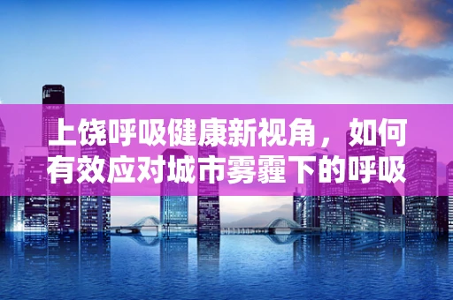 上饶呼吸健康新视角，如何有效应对城市雾霾下的呼吸挑战？