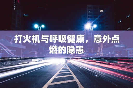 打火机与呼吸健康，意外点燃的隐患