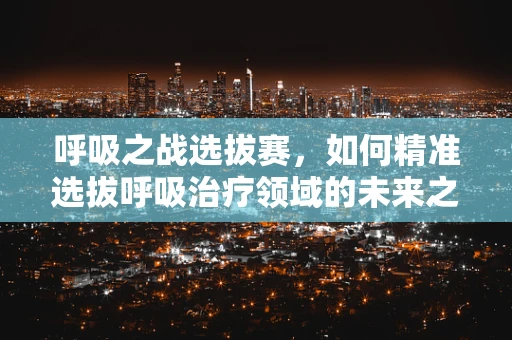 呼吸之战选拔赛，如何精准选拔呼吸治疗领域的未来之星？