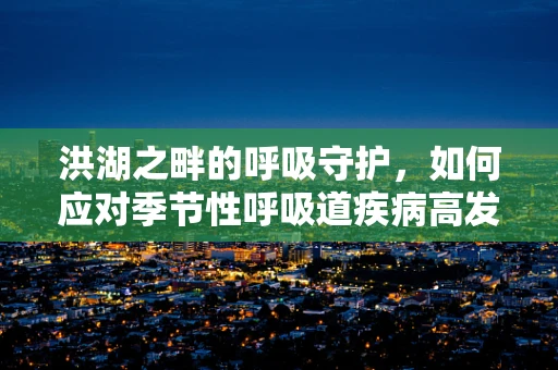 洪湖之畔的呼吸守护，如何应对季节性呼吸道疾病高发？