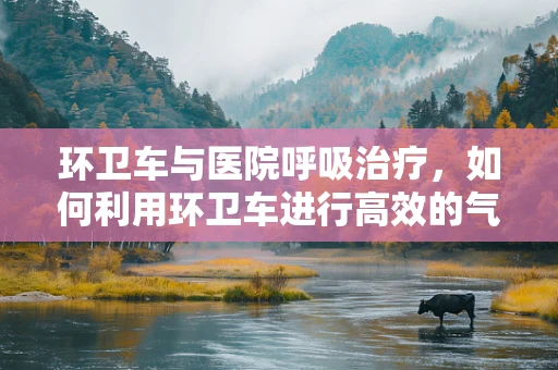 环卫车与医院呼吸治疗，如何利用环卫车进行高效的气体交换与消毒？