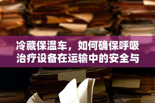 冷藏保温车，如何确保呼吸治疗设备在运输中的安全与效能？