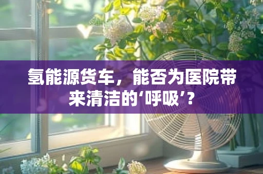 氢能源货车，能否为医院带来清洁的‘呼吸’？
