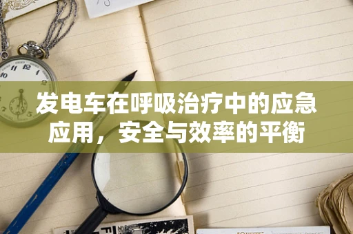 发电车在呼吸治疗中的应急应用，安全与效率的平衡