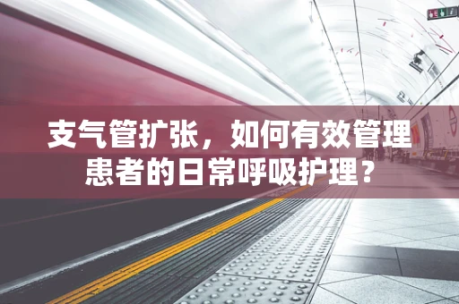 支气管扩张，如何有效管理患者的日常呼吸护理？