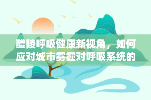 醴陵呼吸健康新视角，如何应对城市雾霾对呼吸系统的影响？