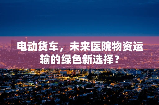电动货车，未来医院物资运输的绿色新选择？