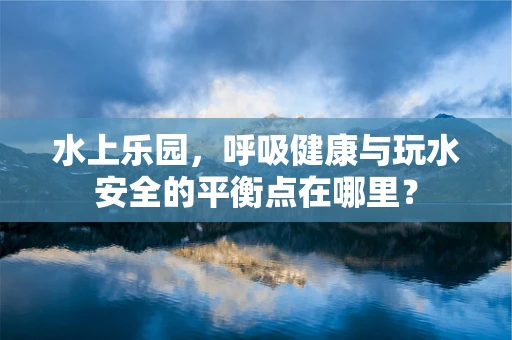 水上乐园，呼吸健康与玩水安全的平衡点在哪里？