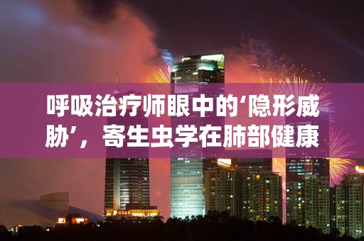 呼吸治疗师眼中的‘隐形威胁’，寄生虫学在肺部健康中的角色