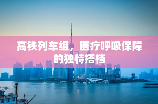 高铁列车组，医疗呼吸保障的独特搭档