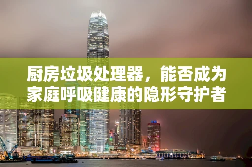 厨房垃圾处理器，能否成为家庭呼吸健康的隐形守护者？