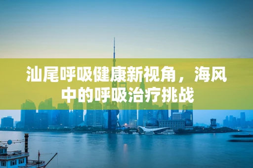 汕尾呼吸健康新视角，海风中的呼吸治疗挑战
