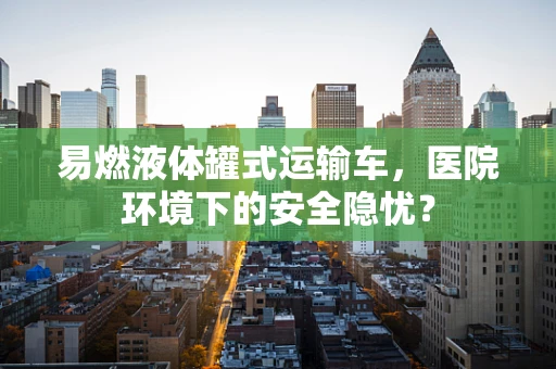 易燃液体罐式运输车，医院环境下的安全隐忧？