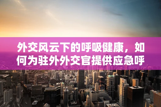 外交风云下的呼吸健康，如何为驻外外交官提供应急呼吸支持？