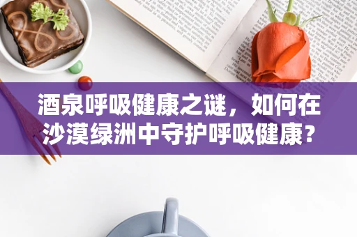 酒泉呼吸健康之谜，如何在沙漠绿洲中守护呼吸健康？