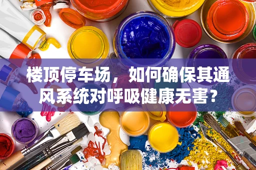 楼顶停车场，如何确保其通风系统对呼吸健康无害？